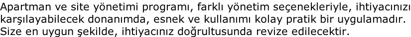 Apartman ve site yönetimi programı, farklı yönetim seçenekleriyle, ihtiyacınızı karşılayabilecek donanımda, esnek ve kullanımı kolay pratik bir uygulamadır. Size en uygun şekilde, ihtiyacınız doğrultusunda revize edilecektir.
